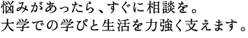 悩みがあったら、すぐに相談を。 大学での学びと生活を力強く支えます。