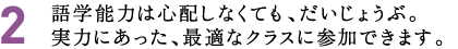 語学能力は心配しなくても、だいじょうぶ。 実力にあった、最適なクラスに参加できます。