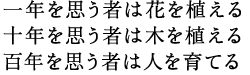 一年を思う者は花を植える　十年を思う者は木を植える　百年を思う者は人を育てる