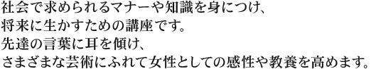 社会で求められるマナーや知識を身につけ、将来に生かすための講座です。先達の言葉に耳を傾け、さまざまな芸術にふれて女性としての感性や教養を高めます。