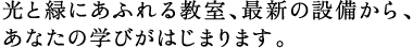 光と緑にあふれる教室、最新の設備から、 あなたの学びがはじまります。