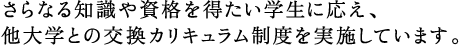 さらなる知識や資格を得たい学生に応え、他大学との交換カリキュラム制度を実施しています。