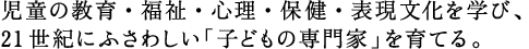 児童の教育・福祉・心理・保健・表現文化を学び、 21世紀にふさわしい「子どもの専門家」を育てる。