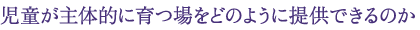 児童が主体的に育つ場をどのように提供できるのか
