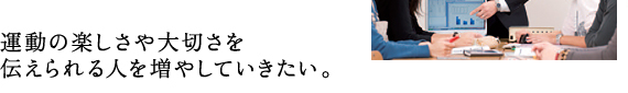 運動の楽しさや大切さを 伝えられる人を増やしていきたい。