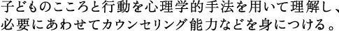 子どものこころと行動を心理学的手法を用いて理解し、 必要にあわせてカウンセリング能力などを身につける。