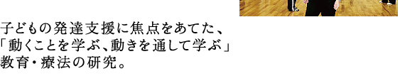 子どもの発達支援に焦点をあてた、 「動くことを学ぶ、動きを通して学ぶ」 教育・療法の研究。