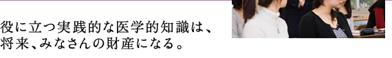 役に立つ実践的な医学的知識は、 将来、みなさんの財産になる。