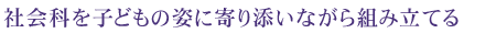 社会科を子どもの姿に寄り添いながら組み立てる