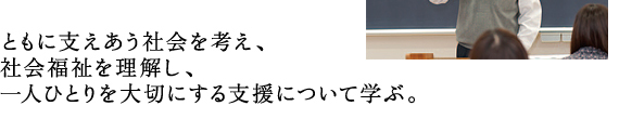 ともに支えあう社会を考え、 社会福祉を理解し、 一人ひとりを大切にする支援について学ぶ。