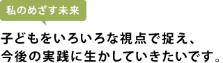 子どもをいろいろな視点で捉え、今後の実践に生かしていきたいです。