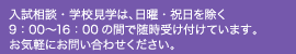入試相談・学校見学は、日祝日を除く9：00～16：00の間で随時受け付けています。お気軽にお問い合わせください。