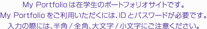 My Portfolioは在学生のポートフォリオサイトです。My Portfolioをご利用いただくには、IDとパスワードが必要です。入力の際には、半角/全角、大文字/小文字にご注意ください。