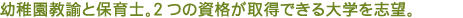 幼稚園教諭と保育士。2つの資格が取得できる大学を志望。