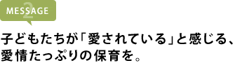 子どもたちが「愛されている」と感じる、 愛情たっぷりの保育を。