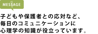 子どもや保護者との応対など、毎日のコミュニケーションに心理学の知識が役立っています。