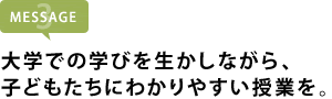大学での学びを生かしながら、 子どもたちにわかりやすい授業を。