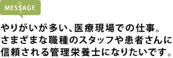 やりがいが多い、医療現場での仕事。 さまざまな職種のスタッフや患者さんに 信頼される管理栄養士になりたいです。
