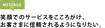 笑顔でのサービスをこころがけ、 お客さまに信頼されるようになりたい。