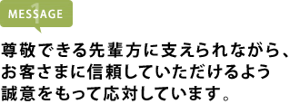 尊敬できる先輩方に支えられながら、 お客さまに信頼していただけるよう 誠意をもって応対しています。
