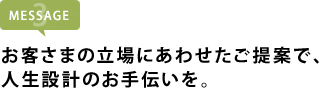 お客さまの立場にあわせたご提案で、 人生設計のお手伝いを。
