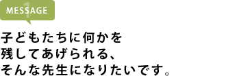 子どもたちに何かを残してあげられる、そんな先生になりたいです。
