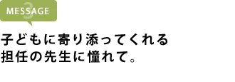 子どもに寄り添ってくれる担任の先生に憧れて。