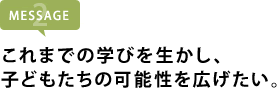 これまでの学びを生かし、 子どもたちの可能性を広げたい。