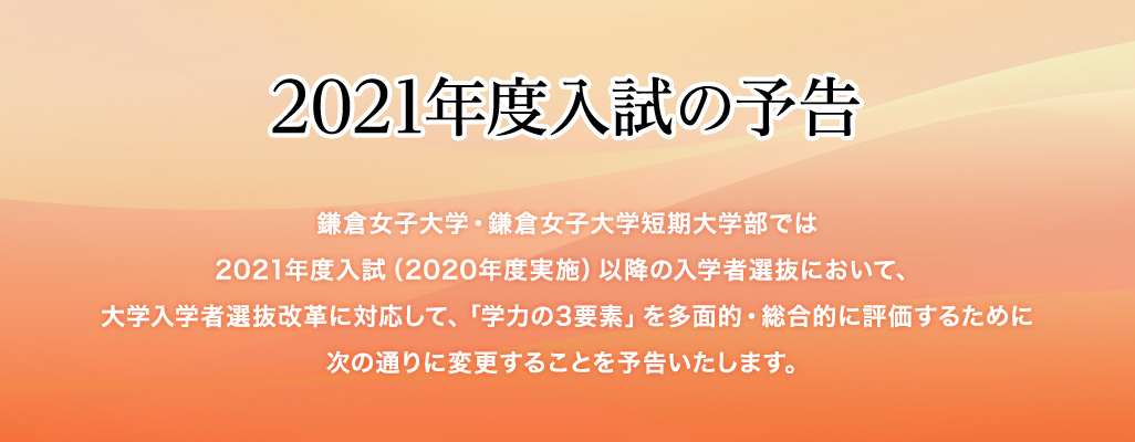 2021年度入試の予告 鎌倉女子大学・鎌倉女子大学短期大学部では2021年度入試（2020年度実施）以降の入学者選抜において、大学入学者選抜改革に対応して、「学力の3要素」を多面的・総合的に評価するために次の通りに変更することを予告いたします。