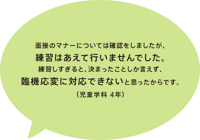 面接のマナーについては確認をしましたが、練習はあえて行いませんでした。練習しすぎると、決まったことしか言えず、臨機応変に対応できないと思ったからです。（児童学科 4年）