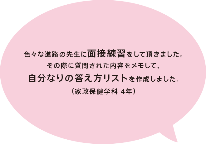 色々な進路の先生に面接練習をして頂きました。その際に質問された内容をメモして、自分なりの答え方リストを作成しました。（家政保健学科 4年）