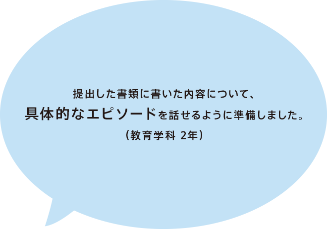 提出した書類に書いた内容について、具体的なエピソードを話せるように準備しました。（教育学科 2年）