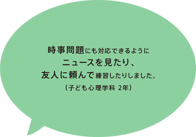 時事問題にも対応できるようにニュースを見たり、友人に頼んで練習したりしました。(子ども心理学科 2年)