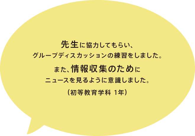 先生に協力してもらい、グループディスカッション討論の練習をしました。また、情報収集のためにニュースを見るように意識しました。（初等教育学科 1年）