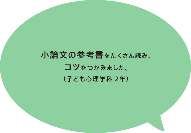 小論文の参考書をたくさん読み、コツをつかみました。（子ども心理学科 2年）