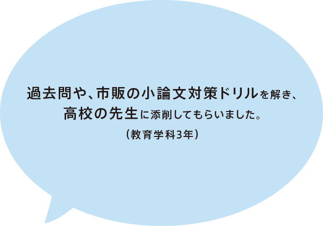 過去問や、市販の小論文対策ドリルを解き、高校の先生に添削してもらいました。（教育学科 3年）