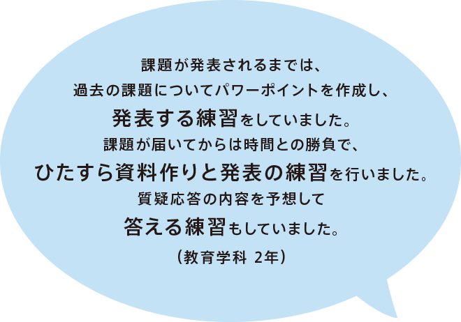 課題が発表されるまでは、過去の課題についてパワーポイントを作成し、発表する練習をしていました。課題が届いてからは時間との勝負で、ひたすら資料作りと発表の練習を行いました。質疑応答の内容を予想して答える練習もしていました。（教育学科 2年）