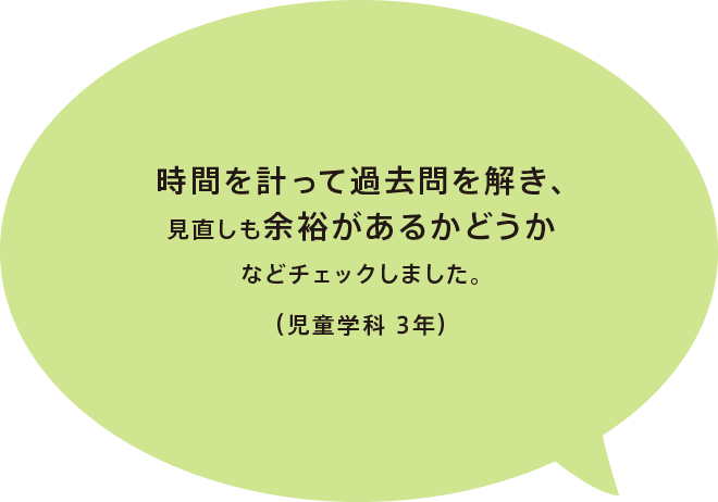 時間を計って過去問を解き、見直しも余裕があるかどうかなどチェックしました。（児童学科 3年）