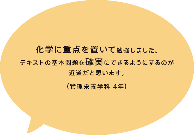 化学に重点を置いて勉強しました。テキストの基本問題を確実にできるようにするのが近道だと思います。（管理栄養学科 4年）