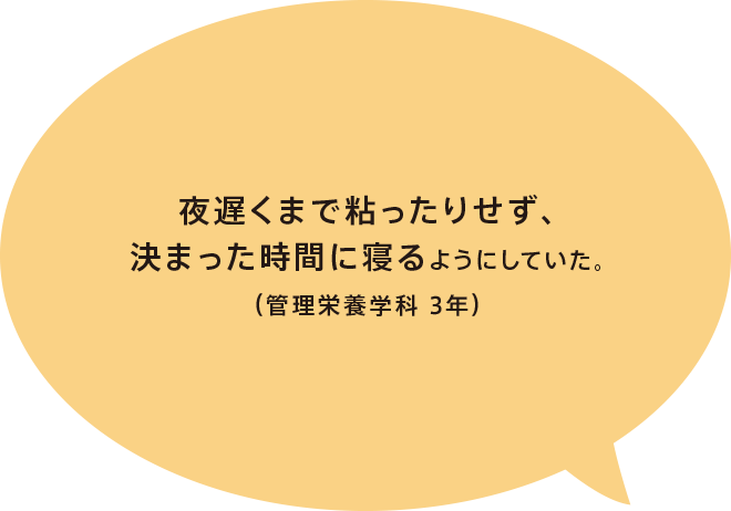 夜遅くまで粘ったりせず、決まった時間に寝るようにしていた。(管理栄養学科 3年)