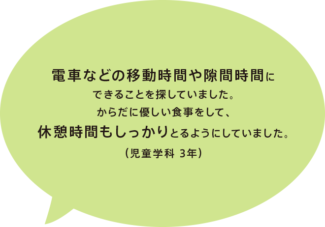 電車などの移動時間や隙間時間にできることを探していました。からだに優しい食事をして、休憩時間もしっかりとるようにしていました。(児童学科 3年)