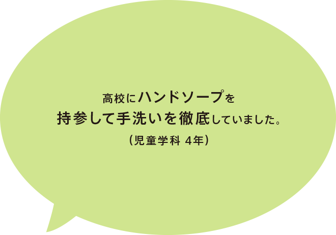 高校にハンドソープを持参して手洗いを徹底していました。（児童学科 4年）