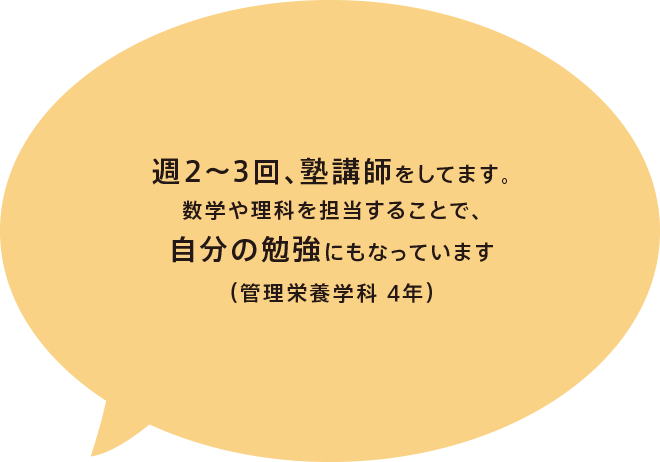 週2～3回、塾講師をしてます。数学や理科を担当することで、自分の勉強にもなっています（管理栄養学科 4年）