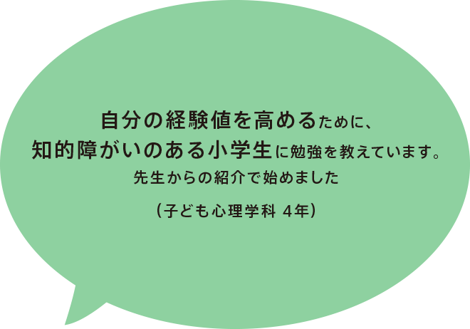 自分の経験値を高めるために、知的障がいのある小学生に勉強を教えています。先生からの紹介で始めました（子ども心理学科 4年）