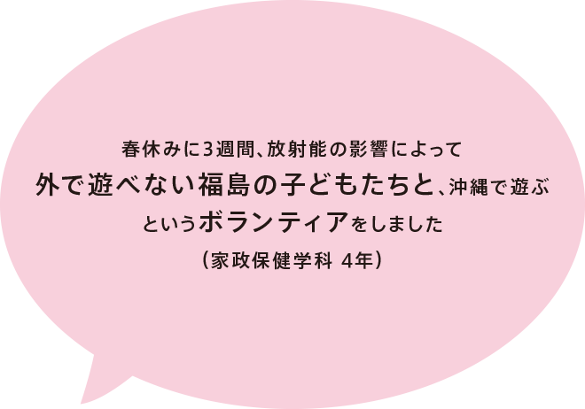 春休みに3週間、放射能の影響によって外で遊べない福島の子どもたちと、沖縄で遊ぶというボランティアをしました（家政保健学科 4年）