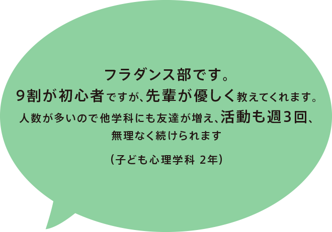 フラダンス部です。9割が初心者ですが、先輩が優しく教えてくれます。人数が多いので他学科にも友達が増え、活動も週3回、無理なく続けられます（子ども心理学科 2年）