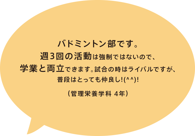 バドミントン部です。週3回の活動は強制ではないので、学業と両立できます。試合の時はライバルですが、普段はとっても仲良し!(^^)!（管理栄養学科 4年）