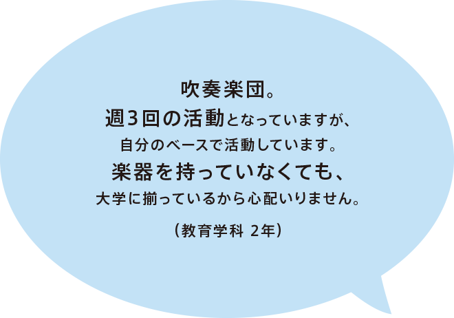 吹奏楽団。週3回の活動となっていますが、自分のベースで活動しています。楽器を持っていなくても、大学に揃っているから心配いりません。（教育学科 2年）