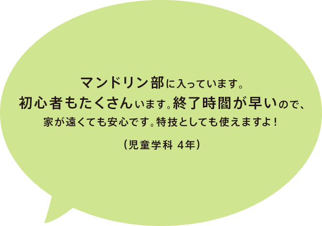 マンドリン部に入っています。初心者もたくさんいます。終了時閻が早いので、家が遠くても安心です。特技としても使えますよ！（児童学科 4年）