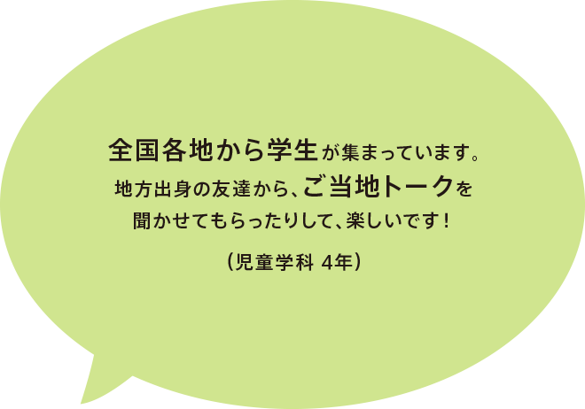 全国各地から学生が集まっています。地方出身の友達から、ご当地トークを聞かせてもらったりして、楽しいです！（児童学科 4年）